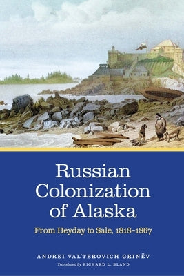 Russian Colonization of Alaska: From Heyday to Sale, 1818-1867 by Grinëv, Andrei Val'terovich