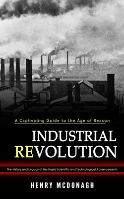 Industrial Revolution: A Captivating Guide to the Age of Reason (The History and Legacy of the Rapid Scientific and Technological Advancement Paperback Phil Dawson