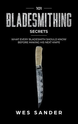 Bladesmithing: 101 Bladesmithing Secrets: What Every Bladesmith Should Know Before Making His Next Knife by Sander, Wes