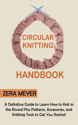Circular Knitting Handbook: A Definitive Guide to Learn How to Knit in the Round Plus Patterns, Accessories, and Knitting Tools to Get You Started by Meyer, Zera