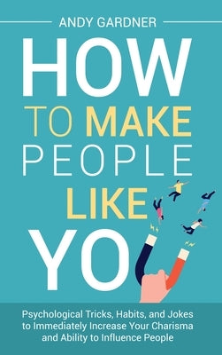 How to Make People Like You: Psychological Tricks, Habits, and Jokes to Immediately Increase Your Charisma and Ability to Influence People by Gardner, Andy