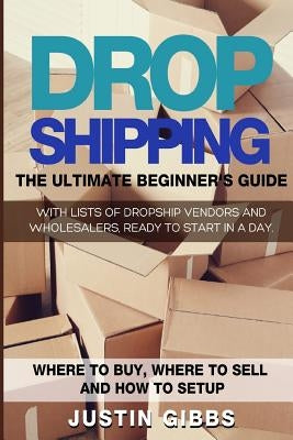 Dropshipping: The Ultimate Beginner's Guide, with Lists of Dropship Vendors and Wholesalers, Ready to Start in a Day. (Where to Buy, by Gibbs, Justin