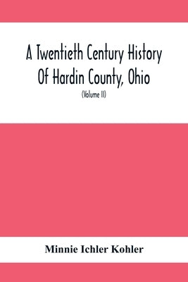 A Twentieth Century History Of Hardin County, Ohio: A Narrative Account Of Its Historical Progress, Its People And Principal Interests, (Volume II) by Ichler Kohler, Minnie