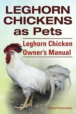 Leghorn Chickens. Leghorn Chickens as Pets. Leghorn Chicken Owner's Manual. by Ruthersdale, Roland