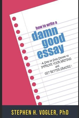 How to Write a Damn Good Essay: A Step by Step System to Improve Your Writing and Get Better Grades by Vogler Phd, Stephen H.