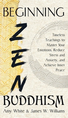 Beginning Zen Buddhism: Timeless Teachings to Master Your Emotions, Reduce Stress and Anxiety, and Achieve Inner Peace by W. Williams, James