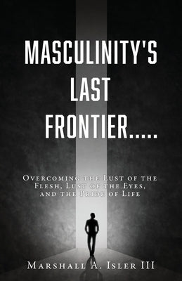 Masculinity's Last Frontier.....: Overcoming the Lust of the Flesh, Lust of the Eyes, and the Pride of Life by Isler, Marshall A., III
