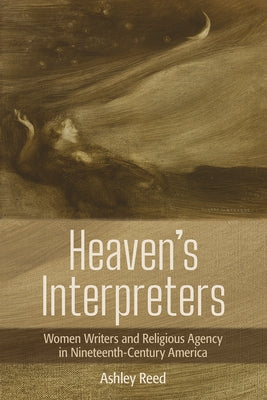 Heaven's Interpreters: Women Writers and Religious Agency in Nineteenth-Century America by Reed, Ashley