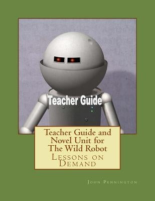 Teacher Guide and Novel Unit for The Wild Robot: Lessons on Demand by Pennington, John