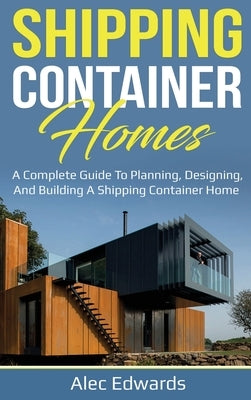 Shipping Container Homes: A Complete Guide to Planning, Designing, and Building A Shipping Container Home by Edwards, Alec