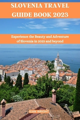 Slovenia Travel Guide Book 2023: Experience the Beauty and Adventure of Slovenia in 2023 and beyond by Wright, Kian