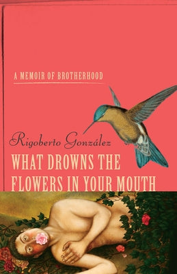 What Drowns the Flowers in Your Mouth: A Memoir of Brotherhood by González, Rigoberto