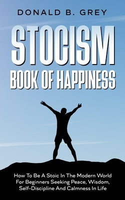 Stocism Book Of Happiness: How To Be A Stoic In The Modern World For Beginners Seeking Peace, Wisdom, Self-Discipline And Calmness In Life by Grey, Donald B.