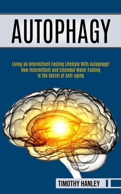 Autophagy: How Intermittent and Extended Water Fasting Is the Secret of Anti-aging (Living an Intermittent Fasting Lifestyle With by Hanley, Timothy