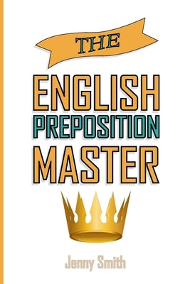 The English Preposition Master: 460 Preposition Uses to SUPER-POWER Your English Skills by Smith, Jenny