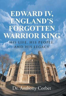 Edward IV, England's Forgotten Warrior King: His Life, His People, and His Legacy by Corbet, Anthony