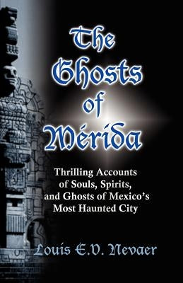 The Ghosts of Merida: Thrilling Accounts of Souls, Spirits, and Ghosts of Mexico's Most Haunted City by Nevaer, Louis E. V.
