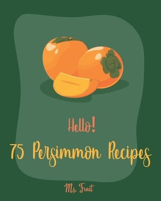 Hello! 75 Persimmon Recipes: Best Persimmon Cookbook Ever For Beginners [Book 1] by Fruit