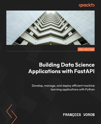 Building Data Science Applications with FastAPI - Second Edition: Develop, manage, and deploy efficient machine learning applications with Python by Voron, François