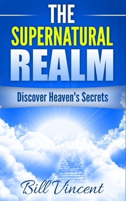 The Supernatural Realm: Discover Heaven's Secrets by Vincent, Bill