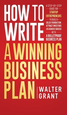 How to Write a Winning Business Plan: A Step-by-Step Guide for Startup Entrepreneurs to Build a Solid Foundation, Attract Investors and Achieve Succes by Grant, Walter