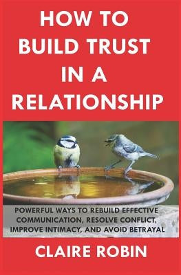 How to Build Trust in a Relationship: Powerful Ways to Rebuild Effective Communication, Resolve Conflict, Improve Intimacy, and Avoid Betrayal by Robin, Claire