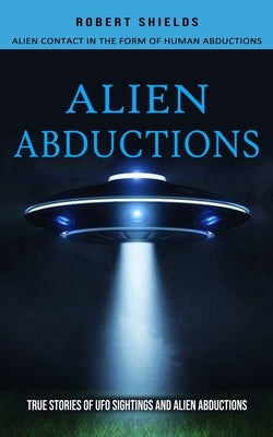 Alien Abductions: Alien Contact In The Form Of Human Abductions(True Stories Of Ufo Sightings And Alien Abductions) by Shields, Robert