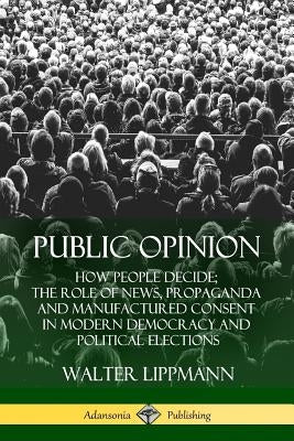 Public Opinion: How People Decide; The Role of News, Propaganda and Manufactured Consent in Modern Democracy and Political Elections by Lippmann, Walter