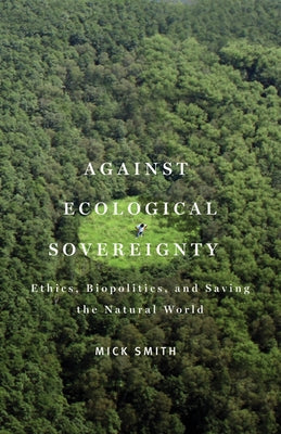 Against Ecological Sovereignty: Ethics, Biopolitics, and Saving the Natural World by Smith, Mick
