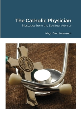 The Catholic Physician: Messages from the Spiritual Advisor by Lorenzetti, Msgr Dino