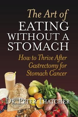 The Art Of Eating Without A Stomach: How To Thrive After Gastrectomy For Stomach Cancer by Thatcher, Peter G.