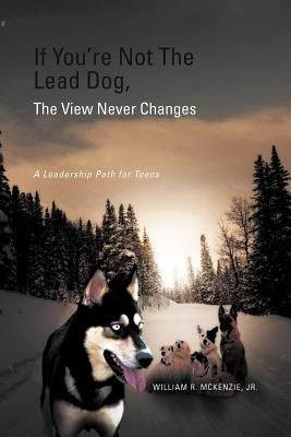 If You're Not The Lead Dog, The View Never Changes: A Leadership Path for Teens by McKenzie, William R., Jr.