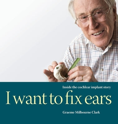 I Want to Fix Ears: Inside the Cochlear Implant Story by Clark, Graeme M.