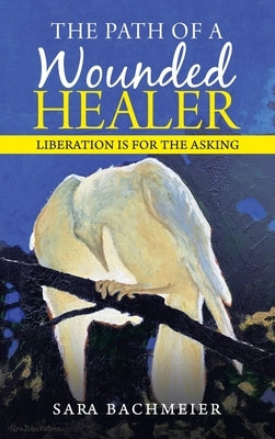 The Path of a Wounded Healer: Liberation Is for the Asking by Bachmeier, Sara