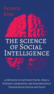 The Science of Social Intelligence: 45 Methods to Captivate People, Make a Powerful Impression, and Subconsciously Trigger Social Status and Value by King, Patrick