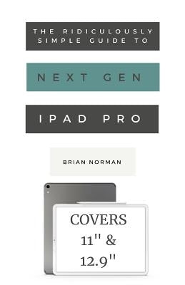 The Ridiculously Simple Guide to the Next Generation iPad Pro: A Practical Guide to Getting Started with the New 11 and 12.3 iPad Pro by Norman, Brian