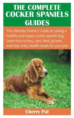The Complete Cocker Spaniels Guides: The Ultimate Owners' Guide to raising a healthy and happy cocker spaniel dog; Learn how to buy, care, feed, groom by Pat, Cherry