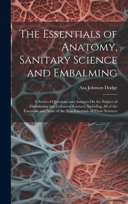 The Essentials of Anatomy, Sanitary Science and Embalming: A Series of Questions and Answers On the Subject of Embalming and Collateral Sciences, Incl by Dodge, Asa Johnson