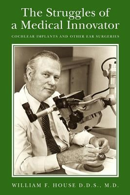 The Struggles of a Medical Innovator: Cochlear Implants and Other Ear Surgeries: A Memoir by William F. House, D.D.S., M.D. by House D. D. S., M. D. William F.