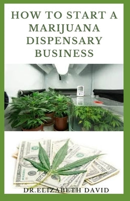 How to Start a Marijuana Dispensary Business: How To Setup A Marijuana Dispensary Business and Making Maximum Profit by David, Dr Elizabeth