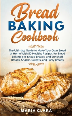 Bread Baking Cookbooks: The Ultimate Guide to Make Your Own Bread at Home With 50 Healthy Recipes for Bread Baking, NoKnead Breads, and Enrich by Clara, Maria