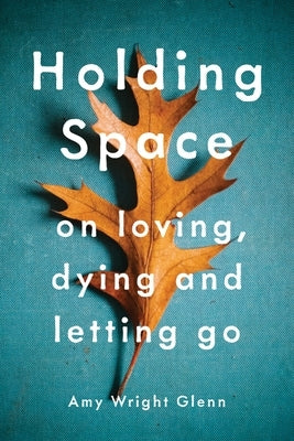 Holding Space: On Loving, Dying, and Letting Go by Wright Glenn, Amy