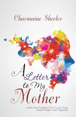 A Letter to My Mother: Letters from Daughters Full of Love, Hope, Despair, Regret, and Forgiveness by Sheeler, Charmaine