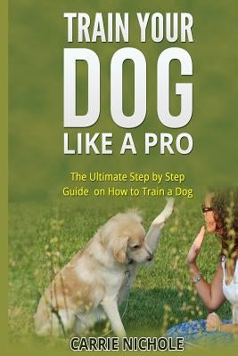 Train Your Dog like a Pro: The Ultimate Step by Step Guide on How to Train a Dog by Nichole, Carrie