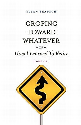 Groping Toward Whatever or How I Learned to Retire, Sort of by Trausch, Susan R.