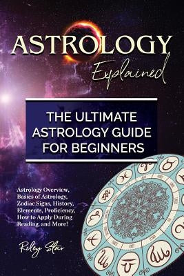 Astrology Explained: Astrology Overview, Basics of Astrology, Zodiac Signs, History, Elements, Proficiency, How to Apply During Reading, an by Star, Riley