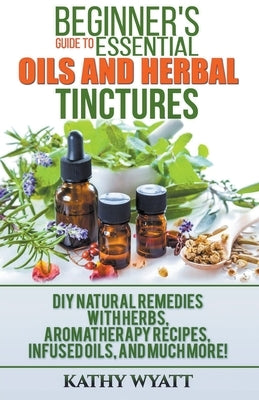 Beginner's Guide to Essential Oils and Herbal Tinctures: DIY Natural Remedies with Herbs, Aromatherapy Recipes, Infused Oils, and Much More! by Wyatt, Kathy