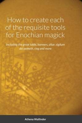 How to create each of the requisite tools for Enochian magick: Including the great table, banners, altar, sigilum dei aemeth, ring and more by Wallinder, Athena