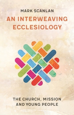 An Interweaving Ecclesiology: The Church, Mission and Young People by Scanlan, Mark
