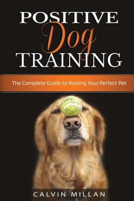 Positive Dog Training: The Complete Guide to Raising Your Perfect Pet: The Complete Guide to Raising Your Perfect Pet by Milan, Calvin